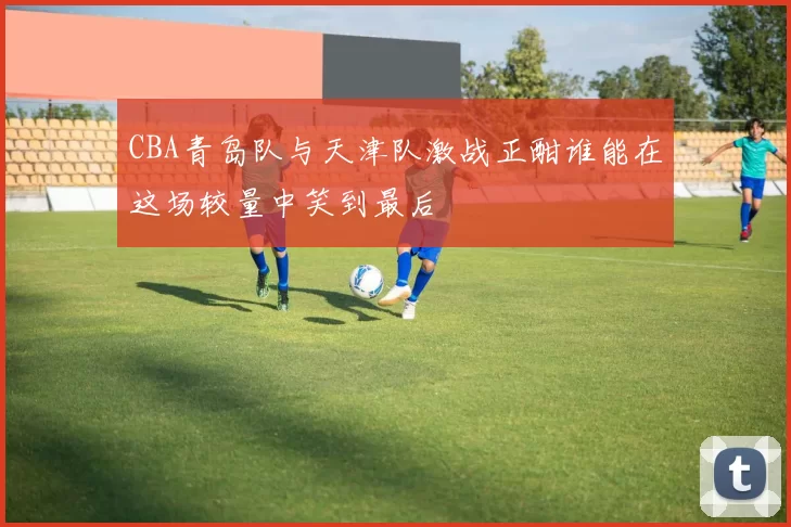 CBA青岛队与天津队激战正酣谁能在这场较量中笑到最后