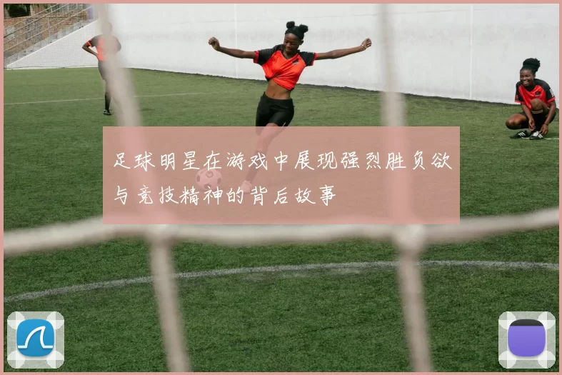 足球明星在游戏中展现强烈胜负欲与竞技精神的背后故事