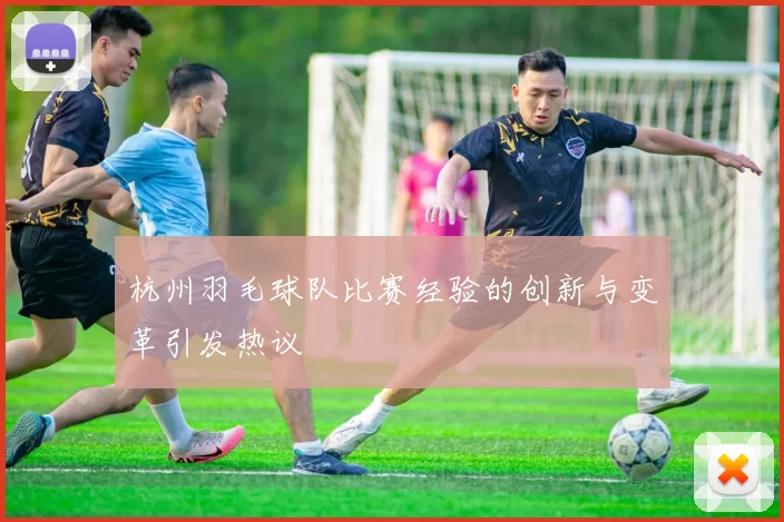 杭州羽毛球队比赛经验的创新与变革引发热议