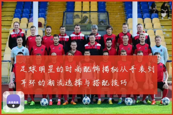 足球明星的时尚配饰揭秘从手表到耳环的潮流选择与搭配技巧
