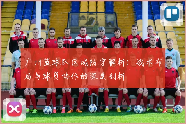 广州篮球队区域防守解析：战术布局与球员协作的深度剖析