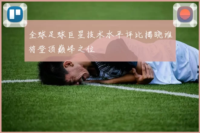 全球足球巨星技术水平评比揭晓谁将登顶巅峰之位