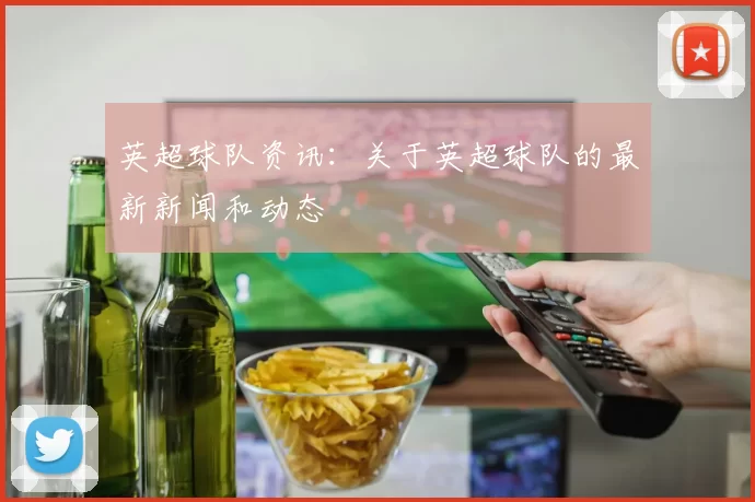 英超球队资讯：关于英超球队的最新新闻和动态