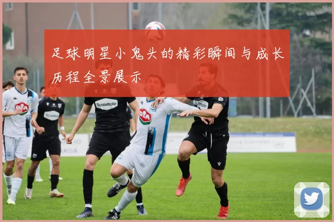 足球明星小鬼头的精彩瞬间与成长历程全景展示