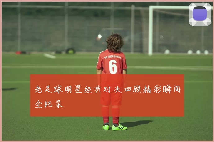老足球明星经典对决回顾精彩瞬间全纪录