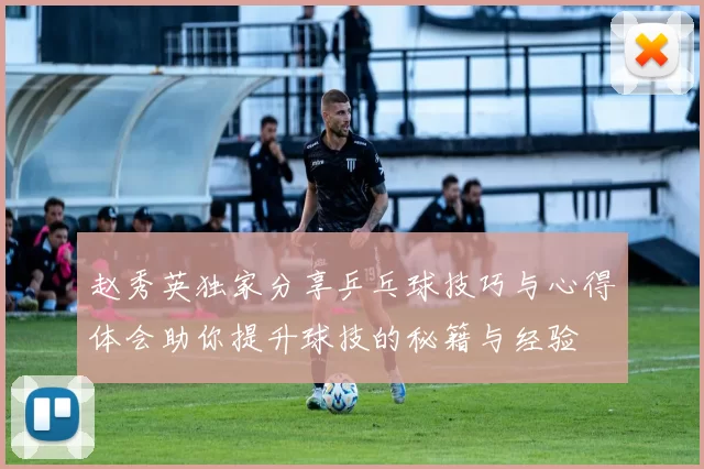 赵秀英独家分享乒乓球技巧与心得体会助你提升球技的秘籍与经验