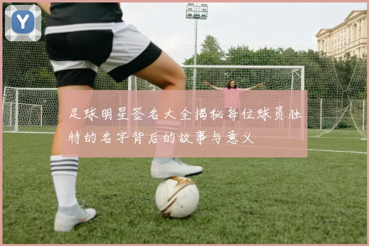 足球明星签名大全揭秘每位球员独特的名字背后的故事与意义