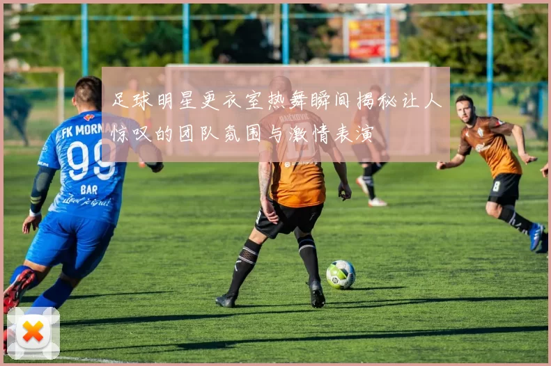 足球明星更衣室热舞瞬间揭秘让人惊叹的团队氛围与激情表演