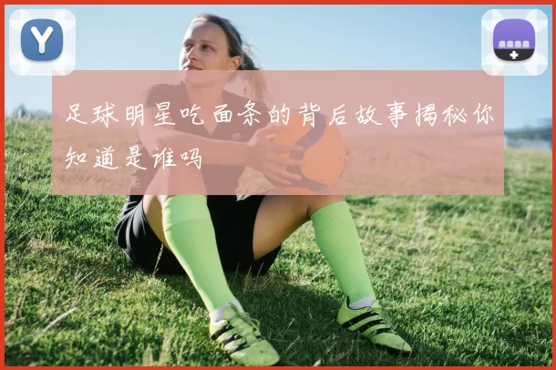足球明星吃面条的背后故事揭秘你知道是谁吗