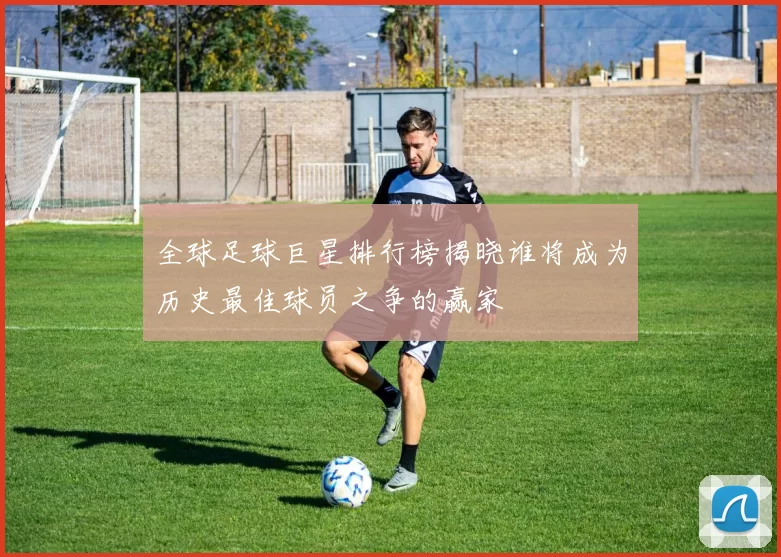 全球足球巨星排行榜揭晓谁将成为历史最佳球员之争的赢家