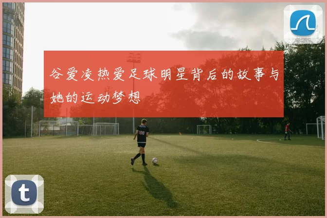 谷爱凌热爱足球明星背后的故事与她的运动梦想