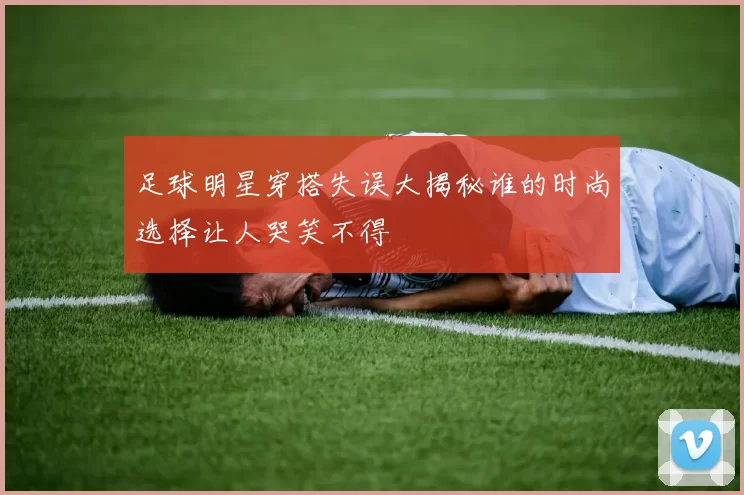 足球明星穿搭失误大揭秘谁的时尚选择让人哭笑不得