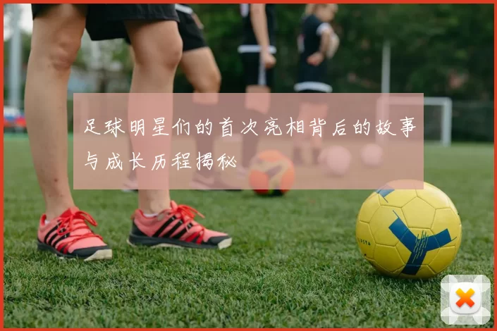 足球明星们的首次亮相背后的故事与成长历程揭秘