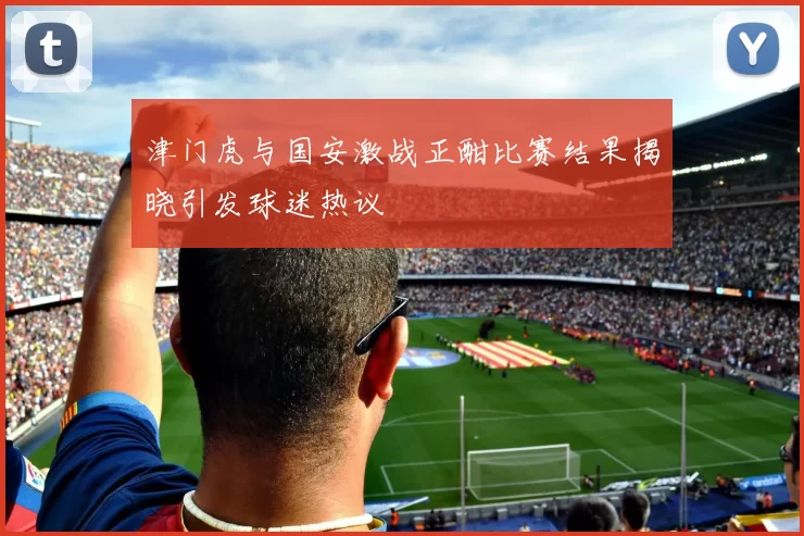 津门虎与国安激战正酣比赛结果揭晓引发球迷热议