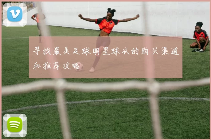 寻找最美足球明星球衣的购买渠道和推荐攻略