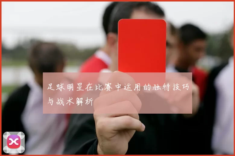 足球明星在比赛中运用的独特技巧与战术解析