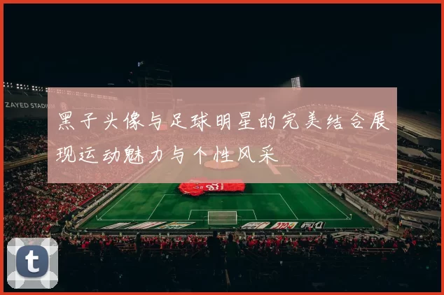 黑子头像与足球明星的完美结合展现运动魅力与个性风采
