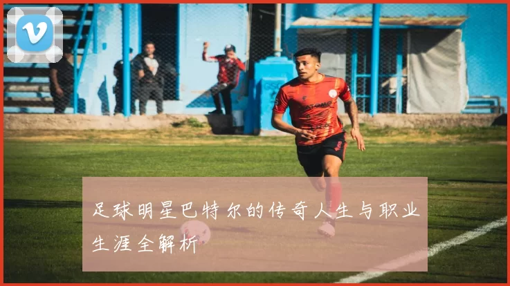 足球明星巴特尔的传奇人生与职业生涯全解析