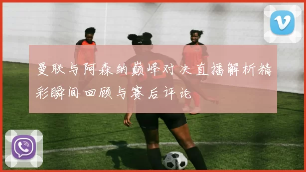 曼联与阿森纳巅峰对决直播解析精彩瞬间回顾与赛后评论