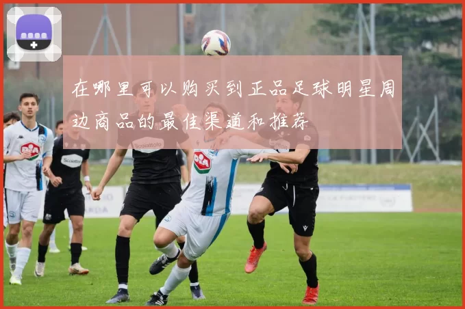 在哪里可以购买到正品足球明星周边商品的最佳渠道和推荐
