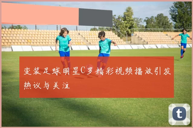 变装足球明星C罗精彩视频播放引发热议与关注