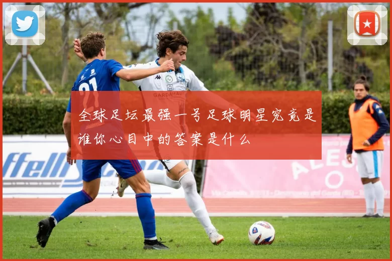 全球足坛最强一号足球明星究竟是谁你心目中的答案是什么