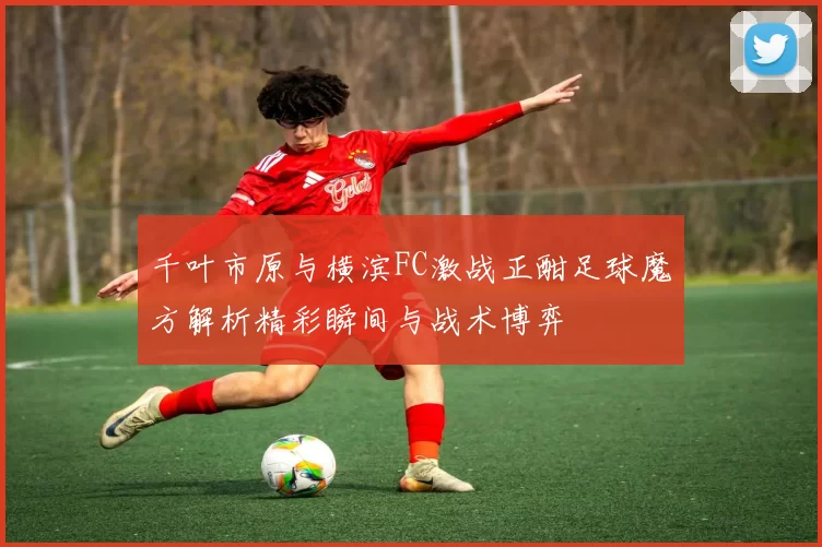 千叶市原与横滨FC激战正酣足球魔方解析精彩瞬间与战术博弈