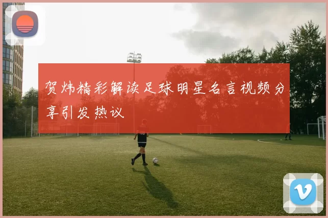 贺炜精彩解读足球明星名言视频分享引发热议