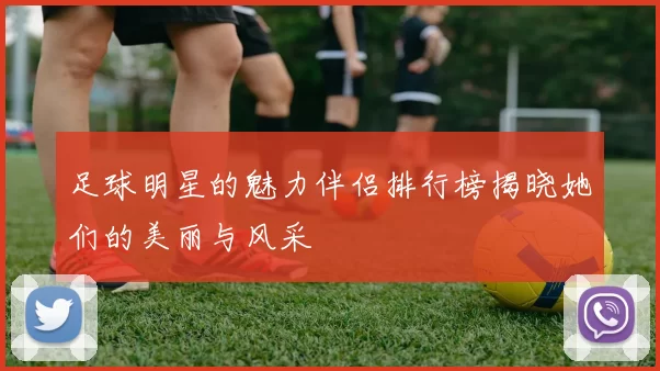 足球明星的魅力伴侣排行榜揭晓她们的美丽与风采
