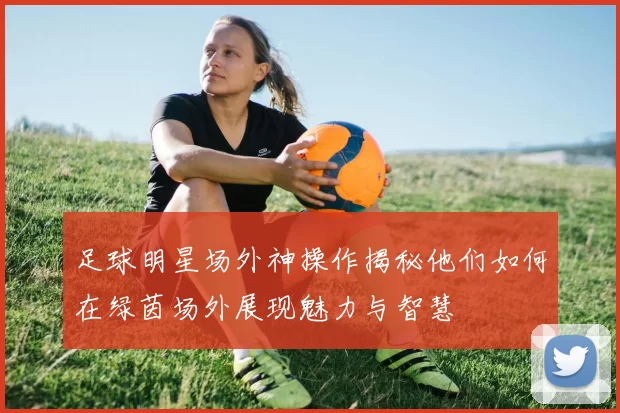 足球明星场外神操作揭秘他们如何在绿茵场外展现魅力与智慧