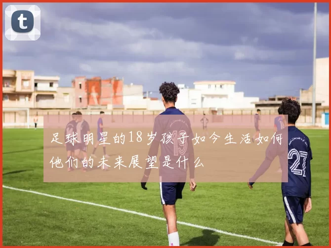 足球明星的18岁孩子如今生活如何他们的未来展望是什么