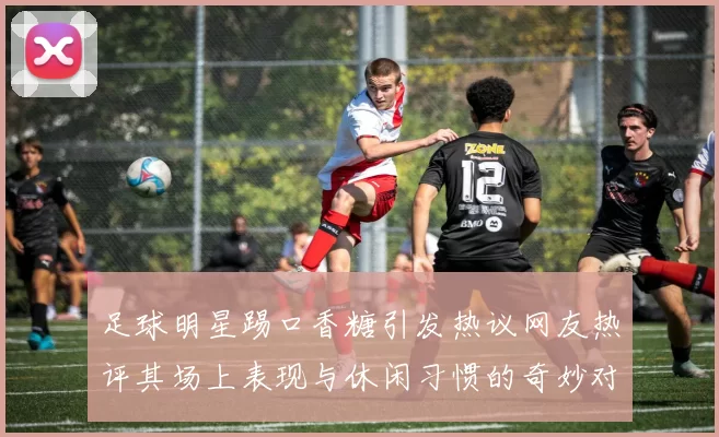 足球明星踢口香糖引发热议网友热评其场上表现与休闲习惯的奇妙对比