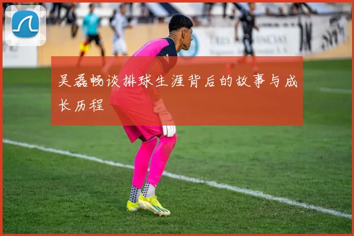 吴磊畅谈排球生涯背后的故事与成长历程