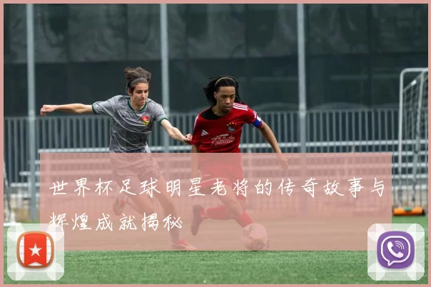 世界杯足球明星老将的传奇故事与辉煌成就揭秘