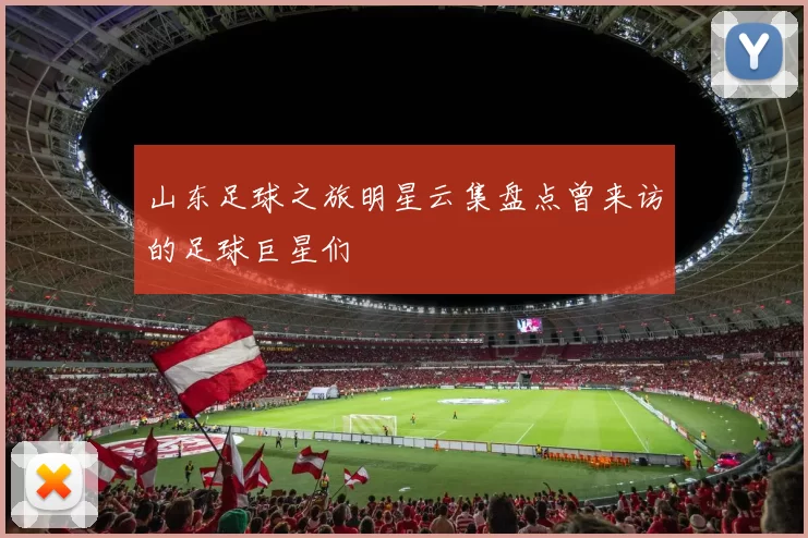 山东足球之旅明星云集盘点曾来访的足球巨星们