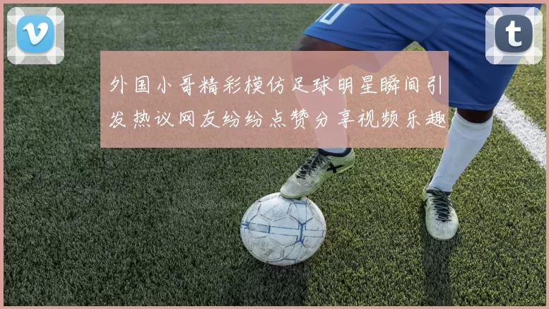外国小哥精彩模仿足球明星瞬间引发热议网友纷纷点赞分享视频乐趣无穷