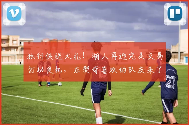 独行侠送大礼！湖人再迎完美交易打劫良机，东契奇喜欢的队友来了