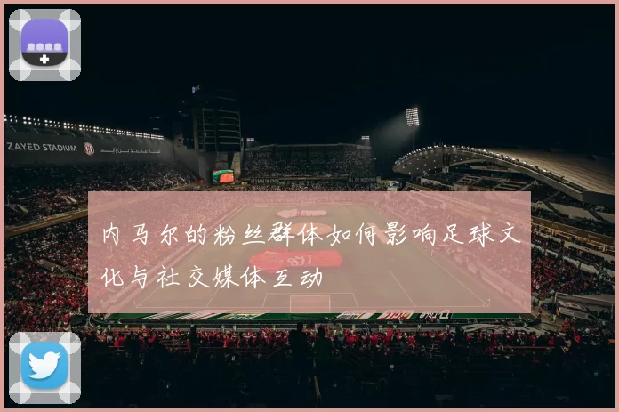 内马尔的粉丝群体如何影响足球文化与社交媒体互动