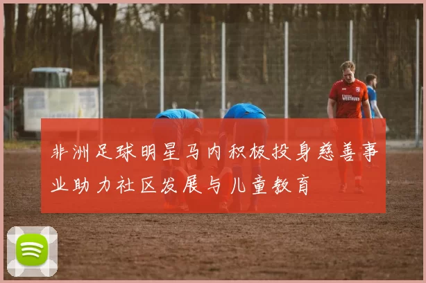 非洲足球明星马内积极投身慈善事业助力社区发展与儿童教育
