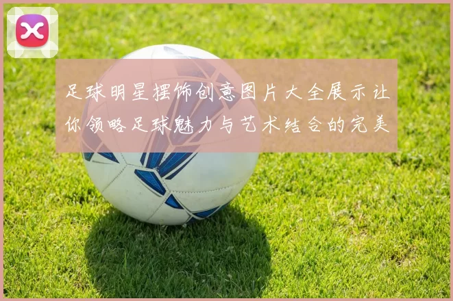 足球明星摆饰创意图片大全展示让你领略足球魅力与艺术结合的完美瞬间