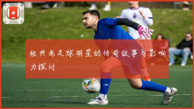 经典老足球明星的传奇故事与影响力探讨