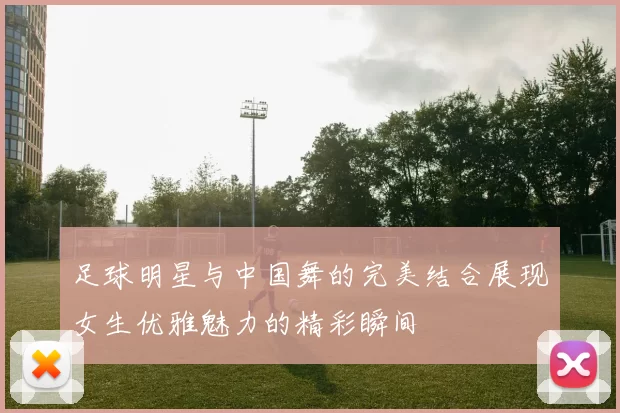 足球明星与中国舞的完美结合展现女生优雅魅力的精彩瞬间