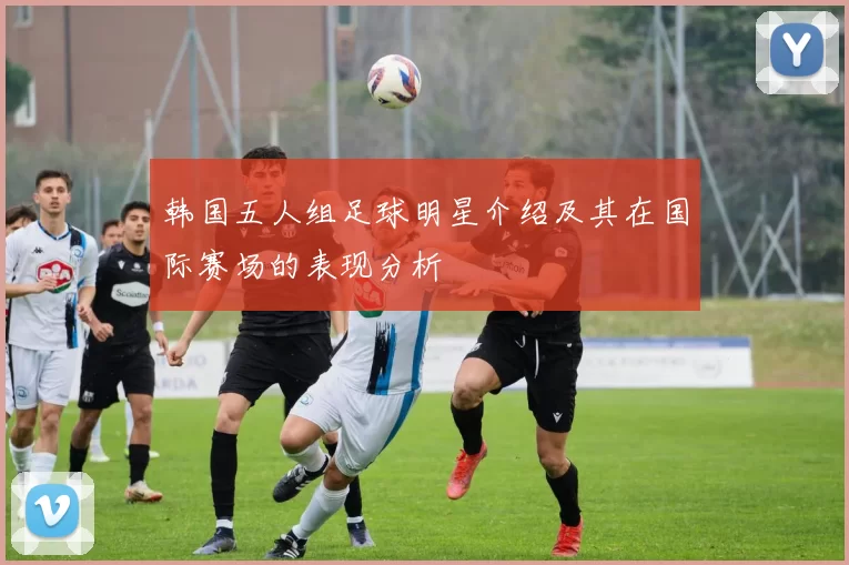韩国五人组足球明星介绍及其在国际赛场的表现分析