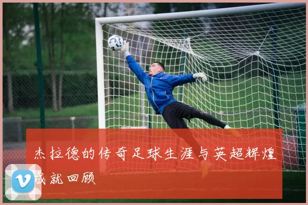 杰拉德的传奇足球生涯与英超辉煌成就回顾