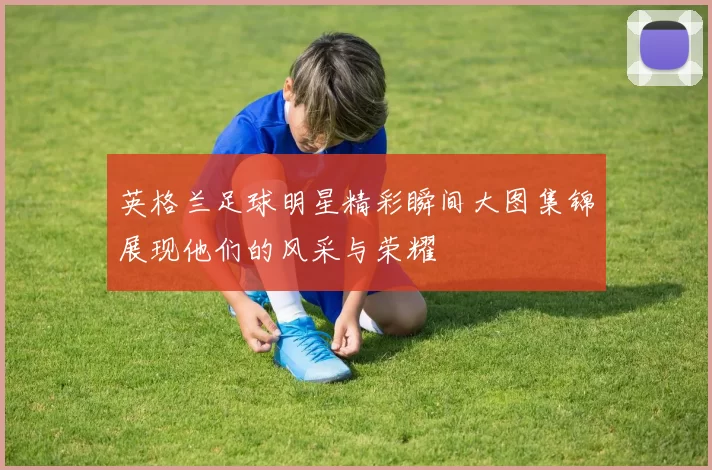 英格兰足球明星精彩瞬间大图集锦展现他们的风采与荣耀