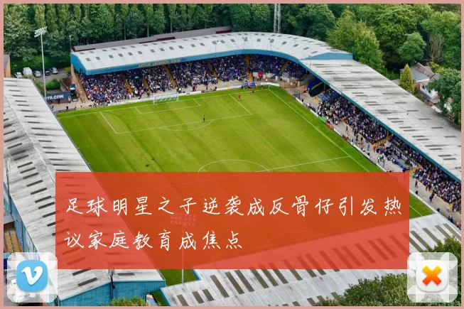 足球明星之子逆袭成反骨仔引发热议家庭教育成焦点