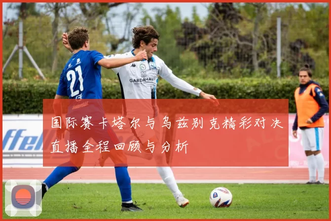 国际赛卡塔尔与乌兹别克精彩对决直播全程回顾与分析