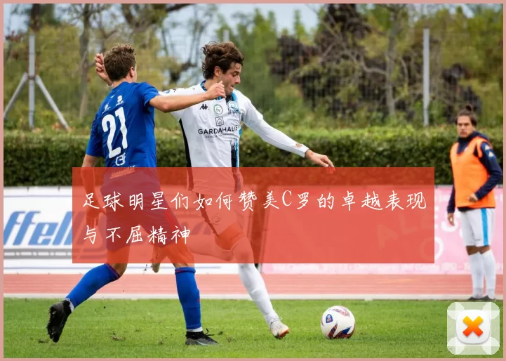 足球明星们如何赞美C罗的卓越表现与不屈精神