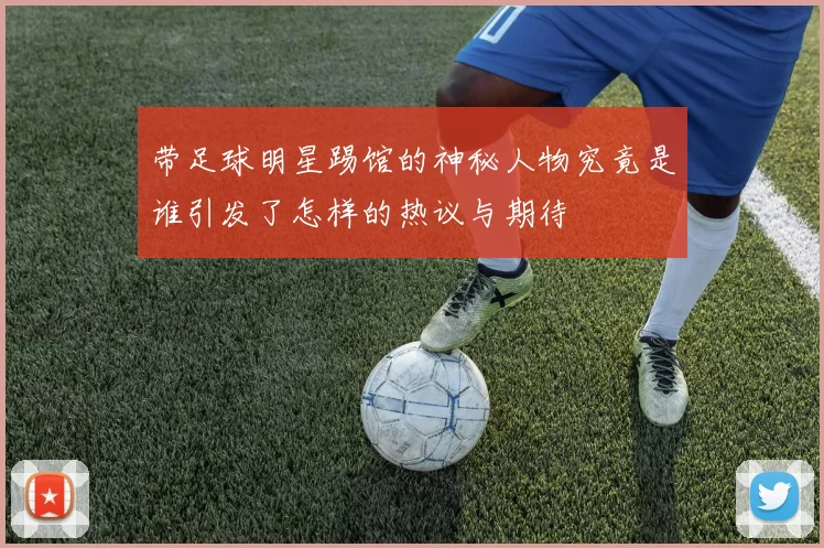 带足球明星踢馆的神秘人物究竟是谁引发了怎样的热议与期待