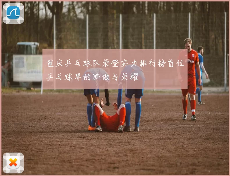 重庆乒乓球队荣登实力排行榜首位乒乓球界的骄傲与荣耀